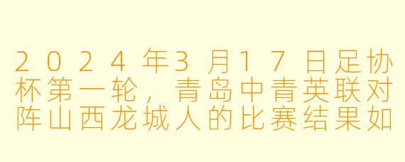 2024年3月17日足协杯第一轮，青岛中青英联对阵山西龙城人的比赛结果如何？