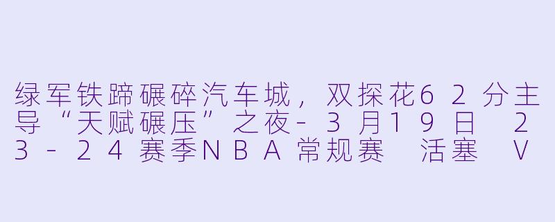 绿军铁蹄碾碎汽车城,双探花62分主导“天赋碾压”之夜-3月19日 23-24赛季NBA常规赛 活塞 VS 凯尔特人