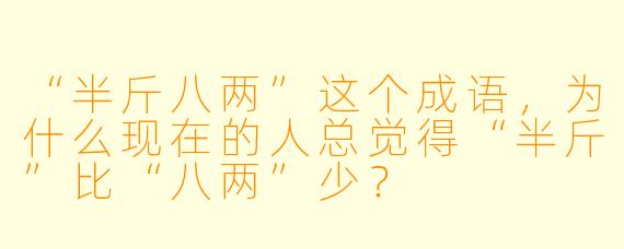 “半斤八两”这个成语,为什么现在的人总觉得“半斤”比“八两”少?