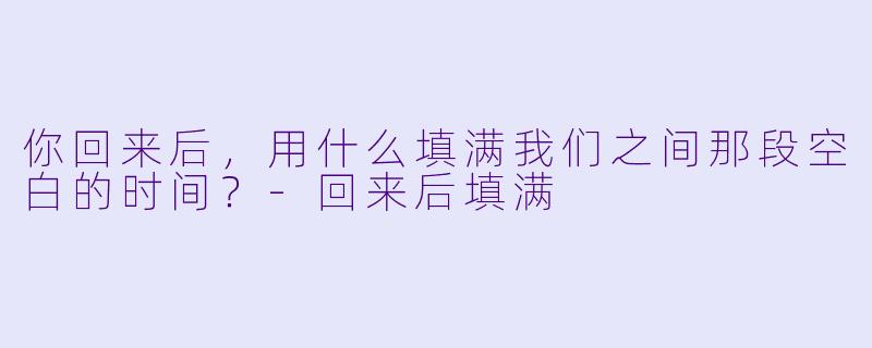 你回来后，用什么填满我们之间那段空白的时间？