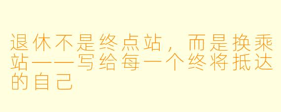 退休不是终点站,而是换乘站——写给每一个终将抵达的自己