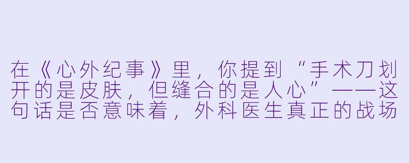 在《心外纪事》里,你提到“手术刀划开的是皮肤,但缝合的是人心”——这句话是否意味着,外科医生真正的战场其实不在手术台,而在病人与家属的恐惧、期待与沉默之间?-心外纪事