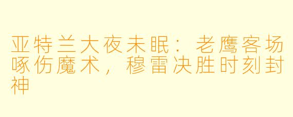 亚特兰大夜未眠:老鹰客场啄伤魔术,穆雷决胜时刻封神