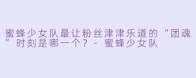 蜜蜂少女队最让粉丝津津乐道的“团魂”时刻是哪一个？