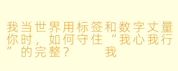 我当世界用标签和数字丈量你时，如何守住“我心我行”的完整？

我