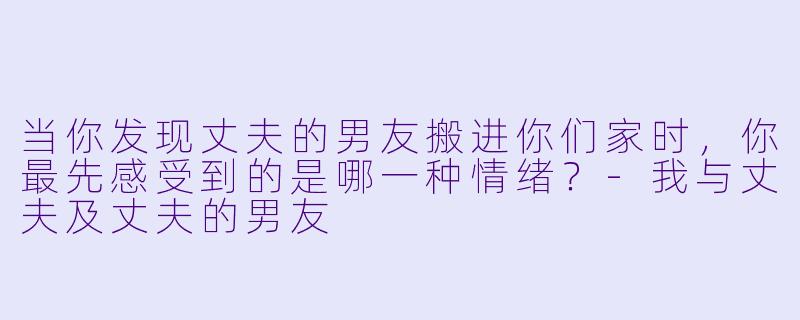 当你发现丈夫的男友搬进你们家时，你最先感受到的是哪一种情绪？-我与丈夫及丈夫的男友