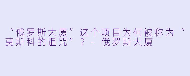 “俄罗斯大厦”这个项目为何被称为“莫斯科的诅咒”?-俄罗斯大厦