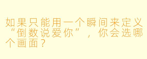 如果只能用一个瞬间来定义“倒数说爱你”,你会选哪个画面?
