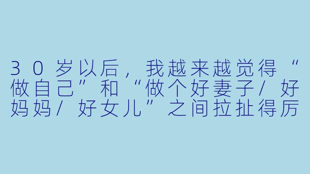 30岁以后,我越来越觉得“做自己”和“做个好妻子/好妈妈/好女儿”之间拉扯得厉害。每天忙完工作忙家里,偶尔想为自己做点什么,又觉得是“自私”。这种内耗到底怎么破?