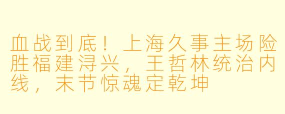 血战到底!上海久事主场险胜福建浔兴,王哲林统治内线,末节惊魂定乾坤