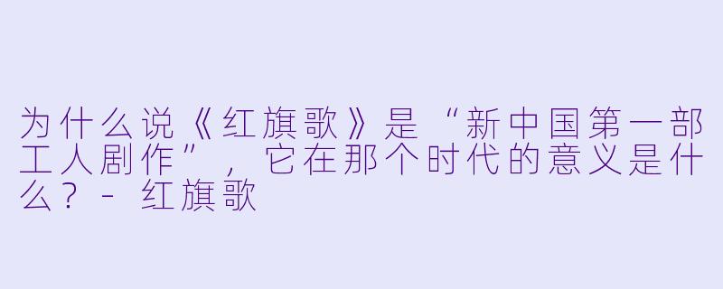 为什么说《红旗歌》是“新中国第一部工人剧作”,它在那个时代的意义是什么?-红旗歌