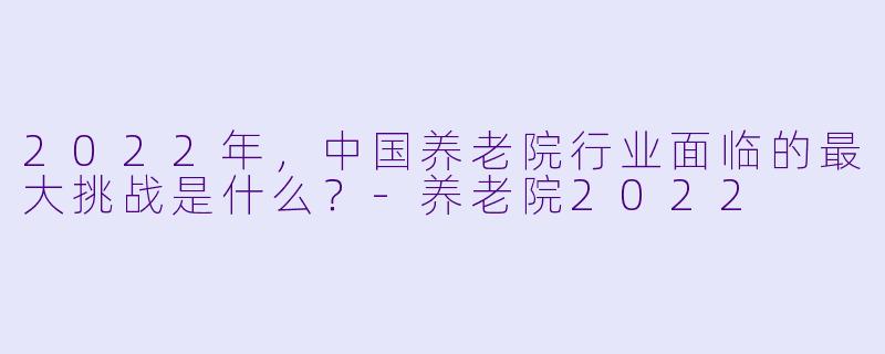 2022年,中国养老院行业面临的最大挑战是什么?-养老院2022
