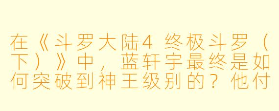 在《斗罗大陆4终极斗罗(下)》中,蓝轩宇最终是如何突破到神王级别的?他付出的最大代价是什么?