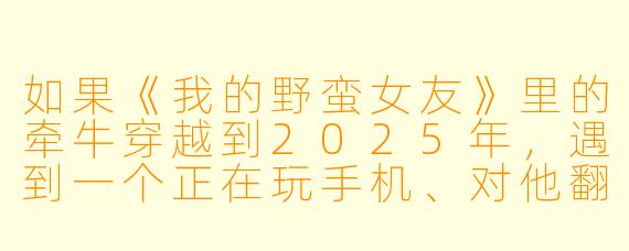 如果《我的野蛮女友》里的牵牛穿越到2025年,遇到一个正在玩手机、对他翻白眼的现代女孩,他还会用“十条法则”去追她吗?