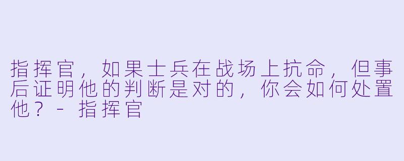 指挥官，如果士兵在战场上抗命，但事后证明他的判断是对的，你会如何处置他？-指挥官