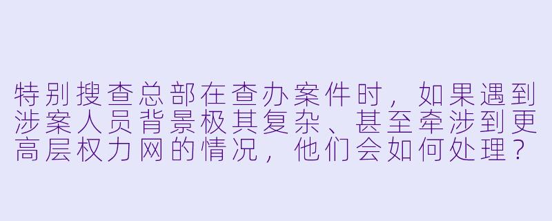 特别搜查总部在查办案件时,如果遇到涉案人员背景极其复杂、甚至牵涉到更高层权力网的情况,他们会如何处理?会不会因为“投鼠忌器”而选择妥协?-特别搜查总部