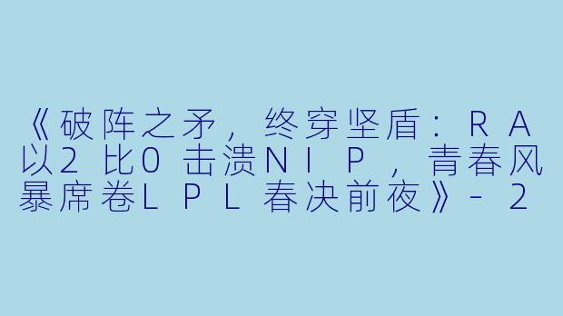 《破阵之矛，终穿坚盾：RA以2比0击溃NIP，青春风暴席卷LPL春决前夜》-2024年3月21日 LPL春季赛常规赛 RAvsNIP