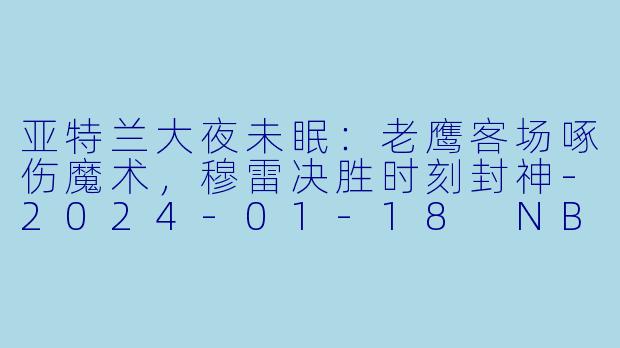 亚特兰大夜未眠:老鹰客场啄伤魔术,穆雷决胜时刻封神-2024-01-18 NBA常规赛 老鹰 VS 魔术