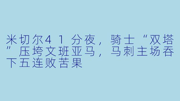 米切尔41分夜,骑士“双塔”压垮文班亚马,马刺主场吞下五连败苦果