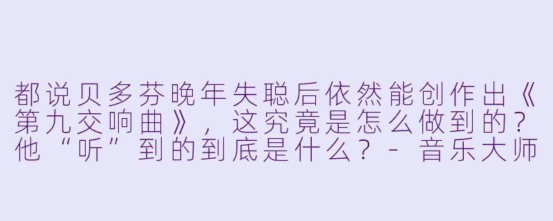 都说贝多芬晚年失聪后依然能创作出《第九交响曲》，这究竟是怎么做到的？他“听”到的到底是什么？