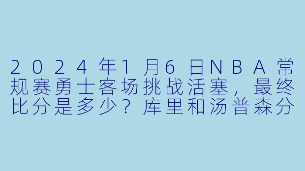 2024年1月6日NBA常规赛勇士客场挑战活塞，最终比分是多少？库里和汤普森分别得到多少分？-2024-01-06 NBA常规赛 勇士 VS 活塞