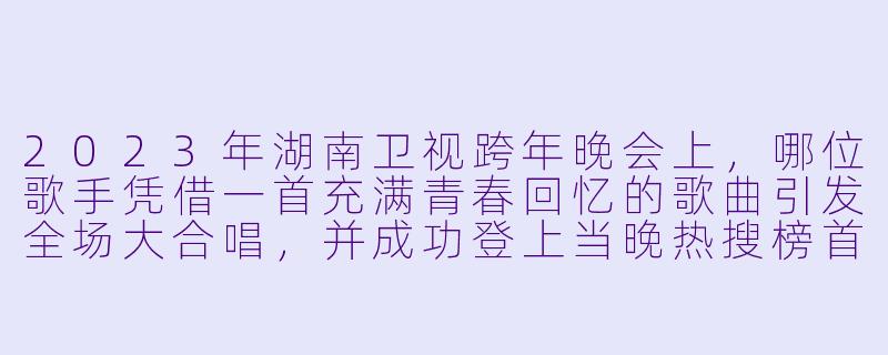 2023年湖南卫视跨年晚会上，哪位歌手凭借一首充满青春回忆的歌曲引发全场大合唱，并成功登上当晚热搜榜首？-2023跨年晚会-湖南卫视跨年晚会
