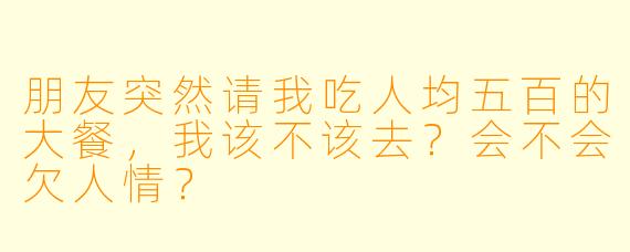 朋友突然请我吃人均五百的大餐，我该不该去？会不会欠人情？