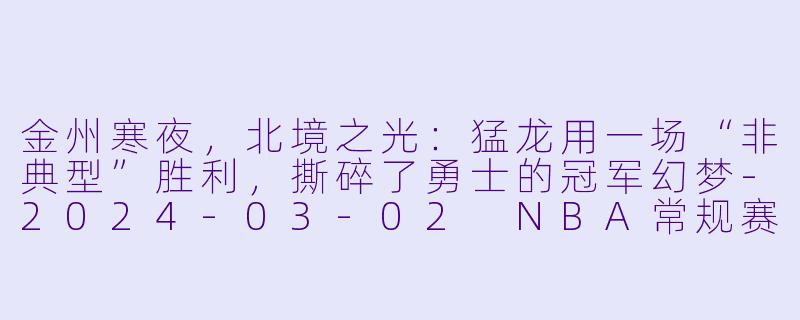 金州寒夜，北境之光：猛龙用一场“非典型”胜利，撕碎了勇士的冠军幻梦-2024-03-02 NBA常规赛 猛龙 VS 勇士