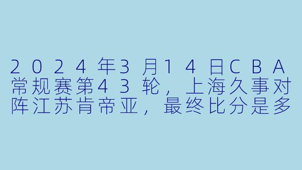 2024年3月14日CBA常规赛第43轮，上海久事对阵江苏肯帝亚，最终比分是多少？上海队哪位球员表现最为突出？