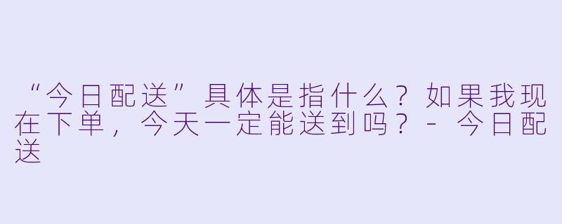 “今日配送”具体是指什么?如果我现在下单,今天一定能送到吗?-今日配送
