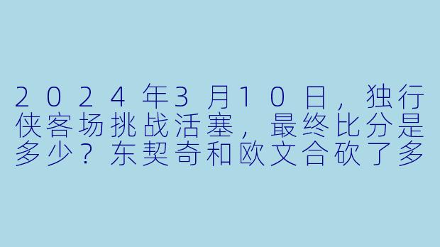 2024年3月10日，独行侠客场挑战活塞，最终比分是多少？东契奇和欧文合砍了多少分？