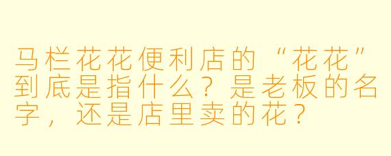马栏花花便利店的“花花”到底是指什么?是老板的名字,还是店里卖的花?
