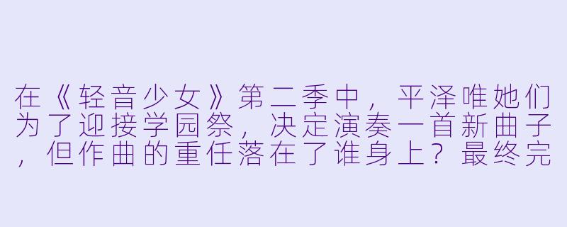 在《轻音少女》第二季中,平泽唯她们为了迎接学园祭,决定演奏一首新曲子,但作曲的重任落在了谁身上?最终完成的曲子叫什么名字?-轻音少女第二季
