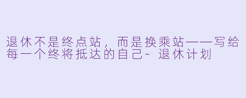 退休不是终点站,而是换乘站——写给每一个终将抵达的自己-退休计划