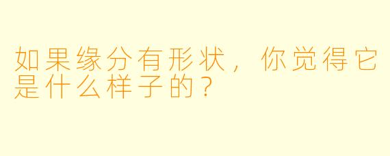 如果缘分有形状,你觉得它是什么样子的?
