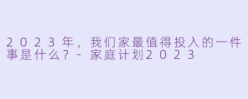 2023年,我们家最值得投入的一件事是什么?-家庭计划2023