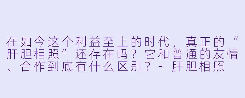 在如今这个利益至上的时代,真正的“肝胆相照”还存在吗?它和普通的友情、合作到底有什么区别?-肝胆相照