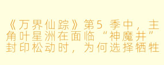 《万界仙踪》第5季中,主角叶星洲在面临“神魔井”封印松动时,为何选择牺牲自己的本命道果,而不是向天机阁求援?