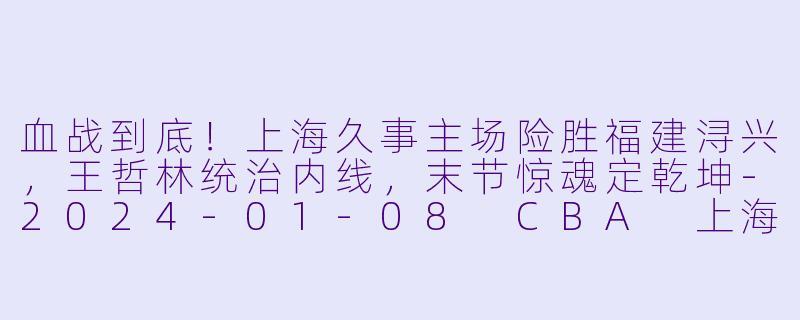 血战到底!上海久事主场险胜福建浔兴,王哲林统治内线,末节惊魂定乾坤-2024-01-08 CBA 上海久事 VS 福建浔兴股份