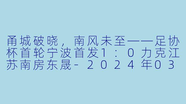甬城破晓,南风未至——足协杯首轮宁波首发1:0力克江苏南房东晟-2024年03月16日 足协杯第一轮 宁波首发vs江苏南房东晟