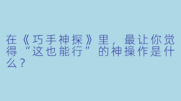 在《巧手神探》里，最让你觉得“这也能行”的神操作是什么？