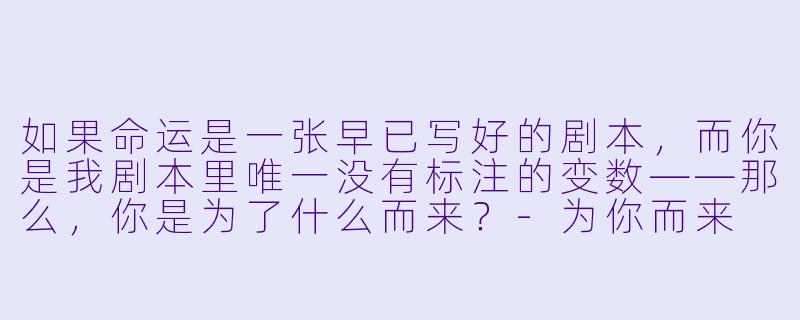 如果命运是一张早已写好的剧本，而你是我剧本里唯一没有标注的变数——那么，你是为了什么而来？-为你而来