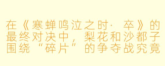在《寒蝉鸣泣之时·卒》的最终对决中，梨花和沙都子围绕“碎片”的争夺战究竟隐喻了什么？为什么沙都子最后选择放手，而梨花却依然无法逃离轮回？