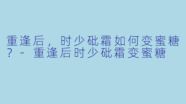 重逢后，时少砒霜如何变蜜糖？-重逢后时少砒霜变蜜糖