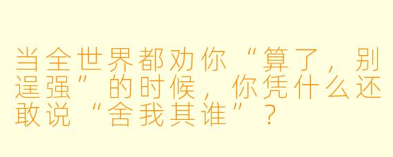 当全世界都劝你“算了，别逞强”的时候，你凭什么还敢说“舍我其谁”？