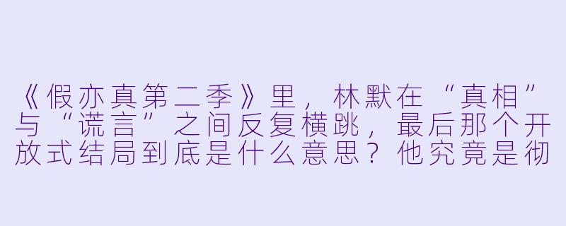 《假亦真第二季》里,林默在“真相”与“谎言”之间反复横跳,最后那个开放式结局到底是什么意思?他究竟是彻底黑化了,还是从一开始就根本没出过幻觉?-假亦真第二季