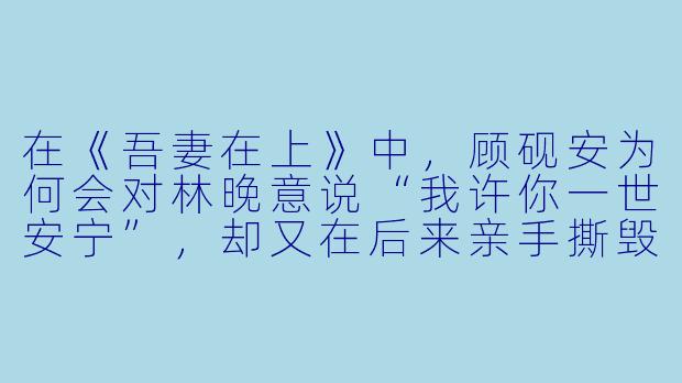 在《吾妻在上》中,顾砚安为何会对林晚意说“我许你一世安宁”,却又在后来亲手撕毁和离书?