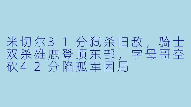 米切尔31分弑杀旧敌,骑士双杀雄鹿登顶东部,字母哥空砍42分陷孤军困局