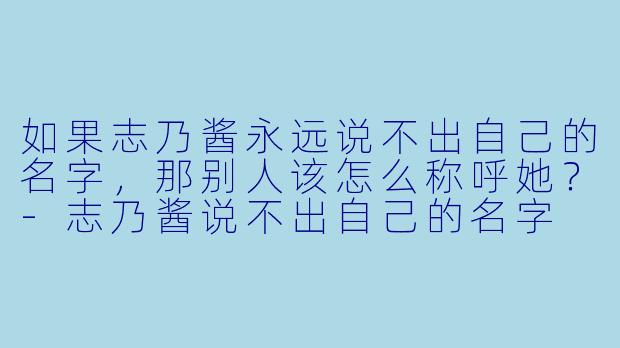 如果志乃酱永远说不出自己的名字，那别人该怎么称呼她？-志乃酱说不出自己的名字