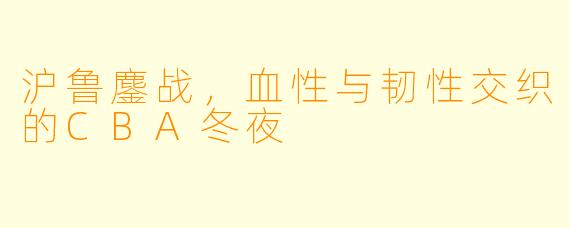 沪鲁鏖战，血X  与韧X  交织的CBA冬夜